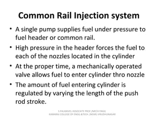 Common Rail Injection system
• A single pump supplies fuel under pressure to
fuel header or common rail.
• High pressure in the header forces the fuel to
each of the nozzles located in the cylinder
• At the proper time, a mechanically operated
valve allows fuel to enter cylinder thro nozzle
• The amount of fuel entering cylinder is
regulated by varying the length of the push
rod stroke.
S.PALANIVEL ASSOCIATE PROF./MECH ENGG
KAMARAJ COLLEGE OF ENGG.&TECH. (NEAR) VIRUDHUNAGAR
 