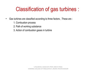 Classification of gas turbines :
• Gas turbines are classified according to three factors , These are :
1. Combustion process
2. Path of working substance
3. Action of combustion gases in turbine
S.PALANIVEL ASSOCIATE PROF./MECH ENGG
KAMARAJ COLLEGE OF ENGG.&TECH. (NEAR) VIRUDHUNAGAR
 