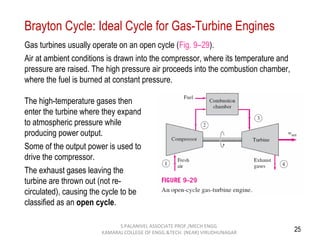 25
Brayton Cycle: Ideal Cycle for Gas-Turbine Engines
Gas turbines usually operate on an open cycle (Fig. 9–29).
Air at ambient conditions is drawn into the compressor, where its temperature and
pressure are raised. The high pressure air proceeds into the combustion chamber,
where the fuel is burned at constant pressure.
The high-temperature gases then
enter the turbine where they expand
to atmospheric pressure while
producing power output.
Some of the output power is used to
drive the compressor.
The exhaust gases leaving the
turbine are thrown out (not re-
circulated), causing the cycle to be
classified as an open cycle.
S.PALANIVEL ASSOCIATE PROF./MECH ENGG
KAMARAJ COLLEGE OF ENGG.&TECH. (NEAR) VIRUDHUNAGAR
 