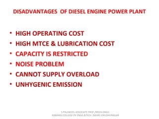 DISADVANTAGES OF DIESEL ENGINE POWER PLANT
• HIGH OPERATING COST
• HIGH MTCE & LUBRICATION COST
• CAPACITY IS RESTRICTED
• NOISE PROBLEM
• CANNOT SUPPLY OVERLOAD
• UNHYGENIC EMISSION
S.PALANIVEL ASSOCIATE PROF./MECH ENGG
KAMARAJ COLLEGE OF ENGG.&TECH. (NEAR) VIRUDHUNAGAR
 