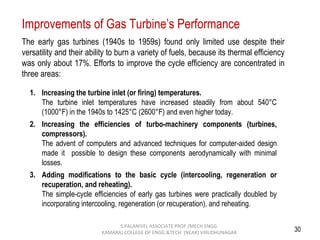 30
The early gas turbines (1940s to 1959s) found only limited use despite their
versatility and their ability to burn a variety of fuels, because its thermal efficiency
was only about 17%. Efforts to improve the cycle efficiency are concentrated in
three areas:
1. Increasing the turbine inlet (or firing) temperatures.
The turbine inlet temperatures have increased steadily from about 540°C
(1000°F) in the 1940s to 1425°C (2600°F) and even higher today.
2. Increasing the efficiencies of turbo-machinery components (turbines,
compressors).
The advent of computers and advanced techniques for computer-aided design
made it possible to design these components aerodynamically with minimal
losses.
3. Adding modifications to the basic cycle (intercooling, regeneration or
recuperation, and reheating).
The simple-cycle efficiencies of early gas turbines were practically doubled by
incorporating intercooling, regeneration (or recuperation), and reheating.
Improvements of Gas Turbine’s Performance
S.PALANIVEL ASSOCIATE PROF./MECH ENGG
KAMARAJ COLLEGE OF ENGG.&TECH. (NEAR) VIRUDHUNAGAR
 