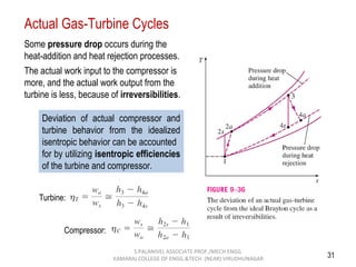 31
Actual Gas-Turbine Cycles
Some pressure drop occurs during the
heat-addition and heat rejection processes.
The actual work input to the compressor is
more, and the actual work output from the
turbine is less, because of irreversibilities.
Deviation of actual compressor and
turbine behavior from the idealized
isentropic behavior can be accounted
for by utilizing isentropic efficiencies
of the turbine and compressor.
Turbine:
Compressor:
S.PALANIVEL ASSOCIATE PROF./MECH ENGG
KAMARAJ COLLEGE OF ENGG.&TECH. (NEAR) VIRUDHUNAGAR
 