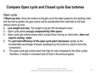 38
Compare Open cycle and Closed cycle Gas turbines
Open cycle:
1.Warm-up time. Once the turbine is brought up to the rated speed by the starting motor
and the fuel is ignited, the gas turbine will be accelerated from cold start to full load
without warm-up time.
2. Low weight and size. The weight in kg per kW developed is less.
3. Open cycle plants occupy comparatively little space.
4. Open-cycle gas turbine power plant, except those having an intercooler, does not
require cooling water.
5. The part load efficiency of the open cycle plant decreases rapidly as the
considerable percentage of power developed by the turbine is used to drive the
compressor.
6. The open-cycle gas turbine plant has high air rate compared to the other cycles,
therefore, it results in increased loss of heat in the exhaust gases.
S.PALANIVEL ASSOCIATE PROF./MECH ENGG
KAMARAJ COLLEGE OF ENGG.&TECH. (NEAR) VIRUDHUNAGAR
 