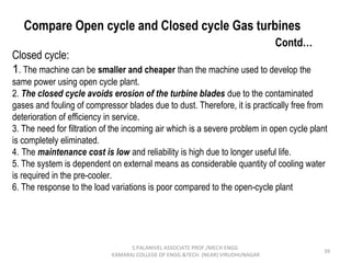 39
Compare Open cycle and Closed cycle Gas turbines
Contd…
Closed cycle:
1. The machine can be smaller and cheaper than the machine used to develop the
same power using open cycle plant.
2. The closed cycle avoids erosion of the turbine blades due to the contaminated
gases and fouling of compressor blades due to dust. Therefore, it is practically free from
deterioration of efficiency in service.
3. The need for filtration of the incoming air which is a severe problem in open cycle plant
is completely eliminated.
4. The maintenance cost is low and reliability is high due to longer useful life.
5. The system is dependent on external means as considerable quantity of cooling water
is required in the pre-cooler.
6. The response to the load variations is poor compared to the open-cycle plant
S.PALANIVEL ASSOCIATE PROF./MECH ENGG
KAMARAJ COLLEGE OF ENGG.&TECH. (NEAR) VIRUDHUNAGAR
 