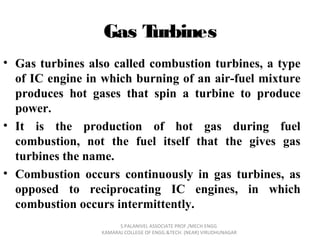 Gas Turbines
• Gas turbines also called combustion turbines, a type
of IC engine in which burning of an air-fuel mixture
produces hot gases that spin a turbine to produce
power.
• It is the production of hot gas during fuel
combustion, not the fuel itself that the gives gas
turbines the name.
• Combustion occurs continuously in gas turbines, as
opposed to reciprocating IC engines, in which
combustion occurs intermittently.
S.PALANIVEL ASSOCIATE PROF./MECH ENGG
KAMARAJ COLLEGE OF ENGG.&TECH. (NEAR) VIRUDHUNAGAR
 