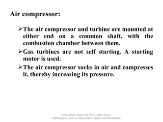 Air compressor:
The air compressor and turbine are mounted at
either end on a common shaft, with the
combustion chamber between them.
Gas turbines are not self starting. A starting
motor is used.
The air compressor sucks in air and compresses
it, thereby increasing its pressure.
S.PALANIVEL ASSOCIATE PROF./MECH ENGG
KAMARAJ COLLEGE OF ENGG.&TECH. (NEAR) VIRUDHUNAGAR
 