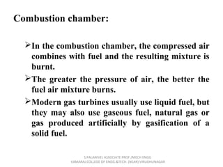 Combustion chamber:
In the combustion chamber, the compressed air
combines with fuel and the resulting mixture is
burnt.
The greater the pressure of air, the better the
fuel air mixture burns.
Modern gas turbines usually use liquid fuel, but
they may also use gaseous fuel, natural gas or
gas produced artificially by gasification of a
solid fuel.
S.PALANIVEL ASSOCIATE PROF./MECH ENGG
KAMARAJ COLLEGE OF ENGG.&TECH. (NEAR) VIRUDHUNAGAR
 