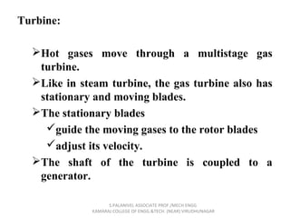 Turbine:
Hot gases move through a multistage gas
turbine.
Like in steam turbine, the gas turbine also has
stationary and moving blades.
The stationary blades
guide the moving gases to the rotor blades
adjust its velocity.
The shaft of the turbine is coupled to a
generator.
S.PALANIVEL ASSOCIATE PROF./MECH ENGG
KAMARAJ COLLEGE OF ENGG.&TECH. (NEAR) VIRUDHUNAGAR
 