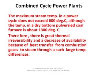 Combined Cycle Power Plants
The maximum steam temp. in a power
cycle does not exceed 600 deg.C, although
the temp. in a dry bottom pulversied coal
furnace is about 1300 deg. C.
There fore , there is great thermal
irreversibility and a decrease of availability
because of heat transfer from combustion
gases to steam through a such large temp.
differences.
S.PALANIVEL ASSOCIATE PROF./MECH ENGG
KAMARAJ COLLEGE OF ENGG. & TECH (NEAR) VIRUDHUNAGAR
 