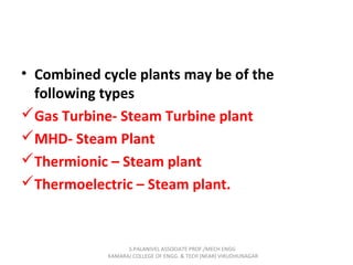 • Combined cycle plants may be of the
following types
Gas Turbine- Steam Turbine plant
MHD- Steam Plant
Thermionic – Steam plant
Thermoelectric – Steam plant.
S.PALANIVEL ASSOCIATE PROF./MECH ENGG
KAMARAJ COLLEGE OF ENGG. & TECH (NEAR) VIRUDHUNAGAR
 