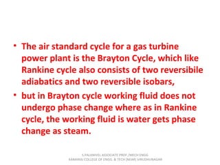 • The air standard cycle for a gas turbine
power plant is the Brayton Cycle, which like
Rankine cycle also consists of two reversibile
adiabatics and two reversible isobars,
• but in Brayton cycle working fluid does not
undergo phase change where as in Rankine
cycle, the working fluid is water gets phase
change as steam.
S.PALANIVEL ASSOCIATE PROF./MECH ENGG
KAMARAJ COLLEGE OF ENGG. & TECH (NEAR) VIRUDHUNAGAR
 