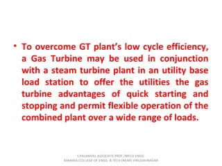 • To overcome GT plant’s low cycle efficiency,
a Gas Turbine may be used in conjunction
with a steam turbine plant in an utility base
load station to offer the utilities the gas
turbine advantages of quick starting and
stopping and permit flexible operation of the
combined plant over a wide range of loads.
S.PALANIVEL ASSOCIATE PROF./MECH ENGG
KAMARAJ COLLEGE OF ENGG. & TECH (NEAR) VIRUDHUNAGAR
 