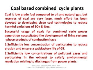 Coal based combined cycle plants
Coal is low grade fuel compared to oil and natural gas, but
reserves of coal are very large, much effort has been
devoted to developing clean coal technologies to reduce
harmful emissions of SOx & Nox.
Successful usage of coals for combined cycle power
generation necessitated the development of firing systems
whose products of combustion have
1.Sufficiently low concentration of particulates to reduce
erosion and ensure a satisfactory life of GT.
2.Sufficiently low concentrations of pollutant gases and
particulates in the exhaust to satisfy environmental
regulation relating to discharges from power plants.
S.PALANIVEL ASSOCIATE PROF./MECH ENGG
KAMARAJ COLLEGE OF ENGG. & TECH (NEAR) VIRUDHUNAGAR
 