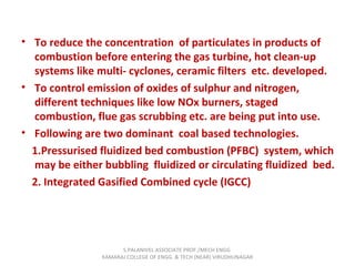 • To reduce the concentration of particulates in products of
combustion before entering the gas turbine, hot clean-up
systems like multi- cyclones, ceramic filters etc. developed.
• To control emission of oxides of sulphur and nitrogen,
different techniques like low NOx burners, staged
combustion, flue gas scrubbing etc. are being put into use.
• Following are two dominant coal based technologies.
1.Pressurised fluidized bed combustion (PFBC) system, which
may be either bubbling fluidized or circulating fluidized bed.
2. Integrated Gasified Combined cycle (IGCC)
S.PALANIVEL ASSOCIATE PROF./MECH ENGG
KAMARAJ COLLEGE OF ENGG. & TECH (NEAR) VIRUDHUNAGAR
 