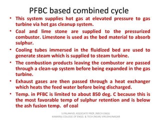 PFBC based combined cycle
• This system supplies hot gas at elevated pressure to gas
turbine via hot gas cleanup system.
• Coal and lime stone are supplied to the pressurized
combustor. Limestone is used as the bed material to absorb
sulphur.
• Cooling tubes immersed in the fluidized bed are used to
generate steam which is supplied to steam turbine.
• The combustion products leaving the combustor are passed
through a clean-up system before being expanded in the gas
turbine.
• Exhaust gases are then passed through a heat exchanger
which heats the feed water before being discharged.
• Temp. in PFBC is limited to about 850 deg. C because this is
the most favorable temp of sulphur retention and is below
the ash fusion temp. of coal
S.PALANIVEL ASSOCIATE PROF./MECH ENGG
KAMARAJ COLLEGE OF ENGG. & TECH (NEAR) VIRUDHUNAGAR
 