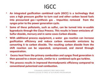 IGCC
• An integrated gasification combined cycle (IGCC) is a technology that
uses a high pressure gasifier to turn coal and other carbon based fuels
into pressurized gas—synthesis gas . Impurities removed from the
syngas prior to the power generation cycle.
• Some of these pollutants, such as sulfur, can be turned into re-usable
byproducts through the Claus Process. This results in lower emissions of
Sulfur dioxide, mercury and in some cases Carbon dioxide.
• With additional process equipment, a water gas reaction can increase
gasification efficiency and reduce carbon monoxide emissions by
converting it to carbon dioxide. The resulting carbon dioxide from the
shift reaction can be separated, compressed, and stored through
sequestration.
• Excess heat from the primary combustion and syngas fired generation is
then passed to a steam cycle, similar to a combined cycle gas turbine.
• This process results in improved thermodynamic efficiency compared to
conventional pulverized coal combustion.
S.PALANIVEL ASSOCIATE PROF./MECH ENGG
KAMARAJ COLLEGE OF ENGG. & TECH (NEAR) VIRUDHUNAGAR
 