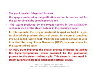• The plant is called integrated because
• the syngas produced in the gasification section is used as fuel for
the gas turbine in the combined cycle and
• the steam produced by the syngas coolers in the gasification
section is used by the steam turbine in the combined cycle.
• In this example the syngas produced is used as fuel in a gas
turbine which produces electrical power. In a normal combined
cycle, so-called "waste heat" from the gas turbine exhaust is used
in a Heat Recovery Steam Generator (HRSG) to make steam for
the steam turbine cycle.
• An IGCC plant improves the overall process efficiency by adding
the higher-temperature steam produced by the gasification
process to the steam turbine cycle. This steam is then used in
steam turbines to produce additional electrical power.
S.PALANIVEL ASSOCIATE PROF./MECH ENGG
KAMARAJ COLLEGE OF ENGG. & TECH (NEAR) VIRUDHUNAGAR
 