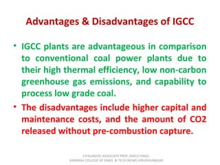 Advantages & Disadvantages of IGCC
• IGCC plants are advantageous in comparison
to conventional coal power plants due to
their high thermal efficiency, low non-carbon
greenhouse gas emissions, and capability to
process low grade coal.
• The disadvantages include higher capital and
maintenance costs, and the amount of CO2
released without pre-combustion capture.
S.PALANIVEL ASSOCIATE PROF./MECH ENGG
KAMARAJ COLLEGE OF ENGG. & TECH (NEAR) VIRUDHUNAGAR
 