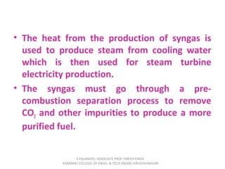 • The heat from the production of syngas is
used to produce steam from cooling water
which is then used for steam turbine
electricity production.
• The syngas must go through a pre-
combustion separation process to remove
CO2 and other impurities to produce a more
purified fuel.
S.PALANIVEL ASSOCIATE PROF./MECH ENGG
KAMARAJ COLLEGE OF ENGG. & TECH (NEAR) VIRUDHUNAGAR
 