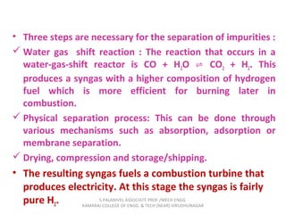 • Three steps are necessary for the separation of impurities :
 Water gas shift reaction : The reaction that occurs in a
water-gas-shift reactor is CO + H2O CO⇌ 2 + H2. This
produces a syngas with a higher composition of hydrogen
fuel which is more efficient for burning later in
combustion.
 Physical separation process: This can be done through
various mechanisms such as absorption, adsorption or
membrane separation.
 Drying, compression and storage/shipping.
• The resulting syngas fuels a combustion turbine that
produces electricity. At this stage the syngas is fairly
pure H2. S.PALANIVEL ASSOCIATE PROF./MECH ENGG
KAMARAJ COLLEGE OF ENGG. & TECH (NEAR) VIRUDHUNAGAR
 