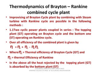 Thermodynamics of Brayton – Rankine
combined cycle plant
• Improvising of Brayton Cycle plant by combining with Steam
turbine with Rankine cycle are possible in the following
methods :
• 1.1Two cyclic power plants coupled in series : The topping
plant (GT) operating on Brayton cycle and the bottom one
(ST) operating on Rankine cycle.
• Over all efficiency of the combined plant is given by
=Ƞ Ƞ1 + Ƞ2 - Ƞ1Ƞ2
• WhereȠ1 = Thermal efficiency of Brayton Cycle (GT) and
Ƞ2 = thermal Efficiency of Rankine
• In the above all the heat rejected by the topping plant (GT)
is absorbed by the bottom plant (ST)S.PALANIVEL ASSOCIATE PROF./MECH ENGG
KAMARAJ COLLEGE OF ENGG. & TECH (NEAR) VIRUDHUNAGAR
 