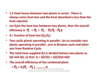 • 1.2 Heat losses between two plants in series : There is
always some heat loss and the heat absorbed is less than the
heat rejected.
• Let QLbe the heat loss between two plants, then the overall
efficiency is =Ƞ Ƞ1 + Ƞ2 - Ƞ1Ƞ2 - Ƞ2XL
• XL= fraction of heat lost (Q1/QL)
• Two cyclic plants operating in parallel : let us consider two
plants operating in parallel , one in Brayton cycle and other
one from Rankine Cycle.
• The total heat supplied Q1 is divided beteen two plants as
Q2 and Q4, so that X1= Q2/Q1 = Q2/(Q2+Q4)
• The overall efficiency of the combined plant
= Ƞ2 + X1(Ƞ1 - Ƞ2 ) ………. AS.PALANIVEL ASSOCIATE PROF./MECH ENGG
KAMARAJ COLLEGE OF ENGG. & TECH (NEAR) VIRUDHUNAGAR
 