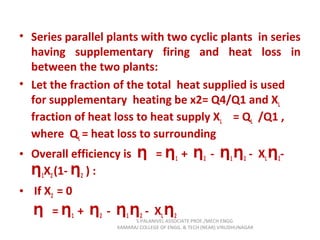 • Series parallel plants with two cyclic plants in series
having supplementary firing and heat loss in
between the two plants:
• Let the fraction of the total heat supplied is used
for supplementary heating be x2= Q4/Q1 and XL
fraction of heat loss to heat supply XL = QL /Q1 ,
where QL = heat loss to surrounding
• Overall efficiency is =Ƞ Ƞ1 + Ƞ2 - Ƞ1Ƞ2 - XLȠ2-
Ƞ1X2(1- Ƞ2 ) :
• If X2 = 0
=Ƞ Ƞ1 + Ƞ2 - Ƞ1Ƞ2 - XLȠ2
S.PALANIVEL ASSOCIATE PROF./MECH ENGG
KAMARAJ COLLEGE OF ENGG. & TECH (NEAR) VIRUDHUNAGAR
 