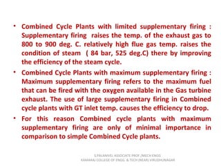 • Combined Cycle Plants with limited supplementary firing :
Supplementary firing raises the temp. of the exhaust gas to
800 to 900 deg. C. relatively high flue gas temp. raises the
condition of steam ( 84 bar, 525 deg.C) there by improving
the efficiency of the steam cycle.
• Combined Cycle Plants with maximum supplementary firing :
Maximum supplementary firing refers to the maximum fuel
that can be fired with the oxygen available in the Gas turbine
exhaust. The use of large supplementary firing in Combined
cycle plants with GT inlet temp. causes the efficiency to drop.
• For this reason Combined cycle plants with maximum
supplementary firing are only of minimal importance in
comparison to simple Combined Cycle plants.
S.PALANIVEL ASSOCIATE PROF./MECH ENGG
KAMARAJ COLLEGE OF ENGG. & TECH (NEAR) VIRUDHUNAGAR
 