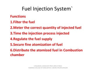 Fuel Injection System`
Functions
1.Filter the fuel
2.Meter the correct quantity of injected fuel
3.Time the injection process injected
4.Regulate the fuel supply
5.Secure fine atomization of fuel
6.Distribute the atomized fuel in Combustion
chamber
S.PALANIVEL ASSOCIATE PROF./MECH ENGG
KAMARAJ COLLEGE OF ENGG.&TECH. (NEAR) VIRUDHUNAGAR
 