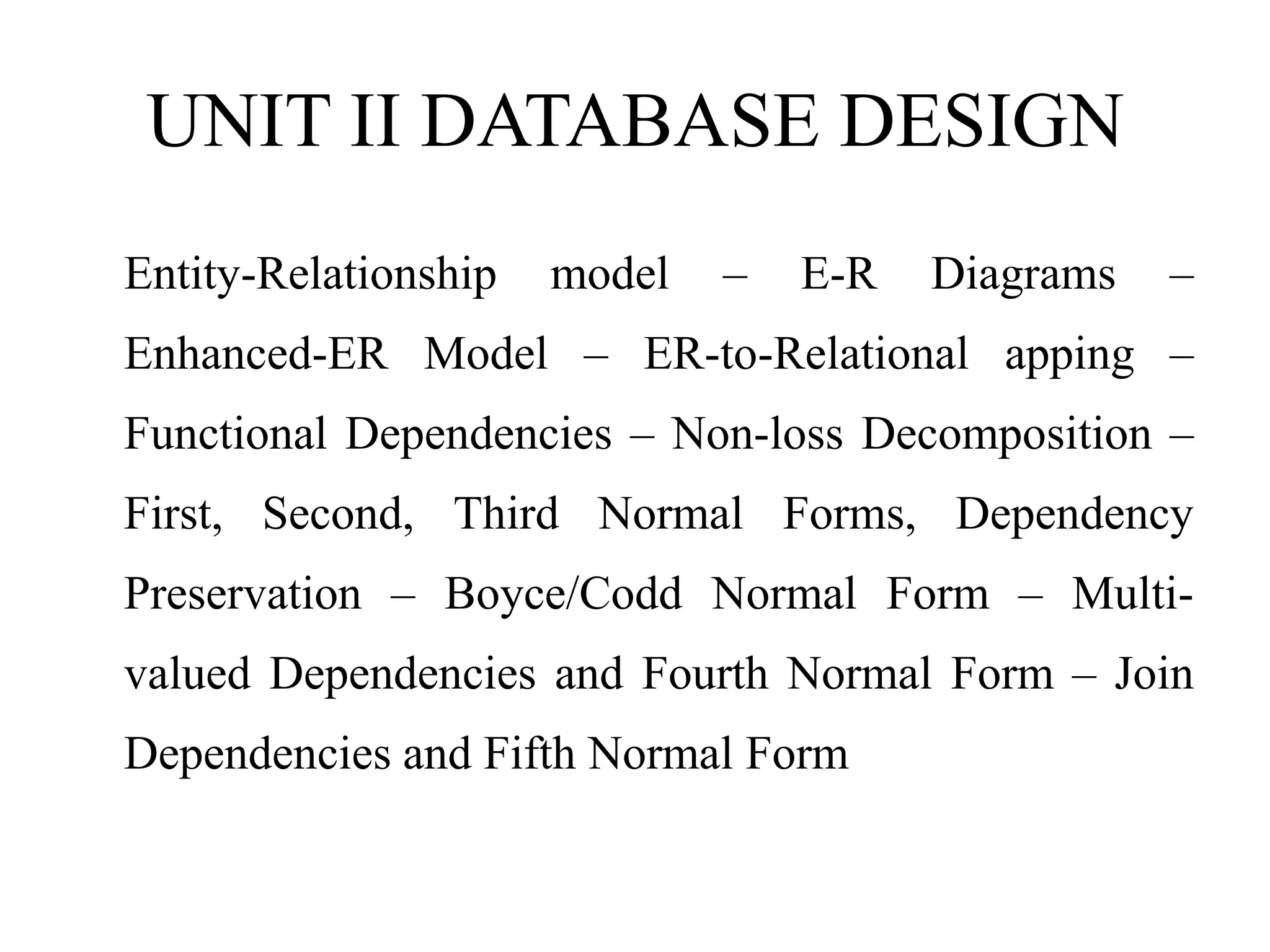 UNIT II DATABASE DESIGN
Entity-Relationship model – E-R Diagrams –
Enhanced-ER Model – ER-to-Relational apping –
Functional Dependencies – Non-loss Decomposition –
First, Second, Third Normal Forms, Dependency
Preservation – Boyce/Codd Normal Form – Multi-
valued Dependencies and Fourth Normal Form – Join
Dependencies and Fifth Normal Form
 