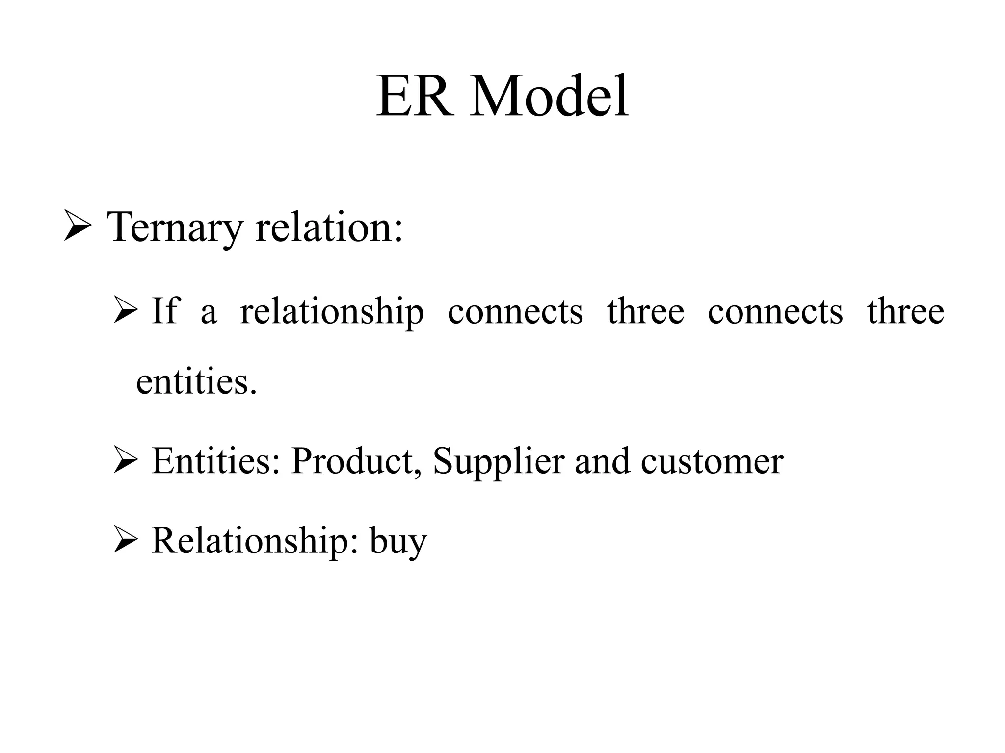 ER Model
 Ternary relation:
 If a relationship connects three connects three
entities.
 Entities: Product, Supplier and customer
 Relationship: buy
 