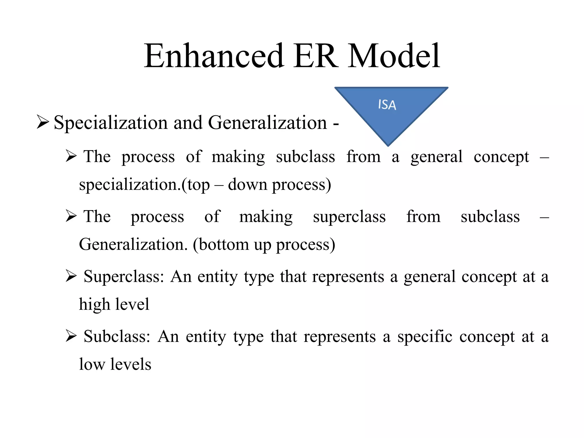 Enhanced ER Model
Specialization and Generalization -
 The process of making subclass from a general concept –
specialization.(top – down process)
 The process of making superclass from subclass –
Generalization. (bottom up process)
 Superclass: An entity type that represents a general concept at a
high level
 Subclass: An entity type that represents a specific concept at a
low levels
 