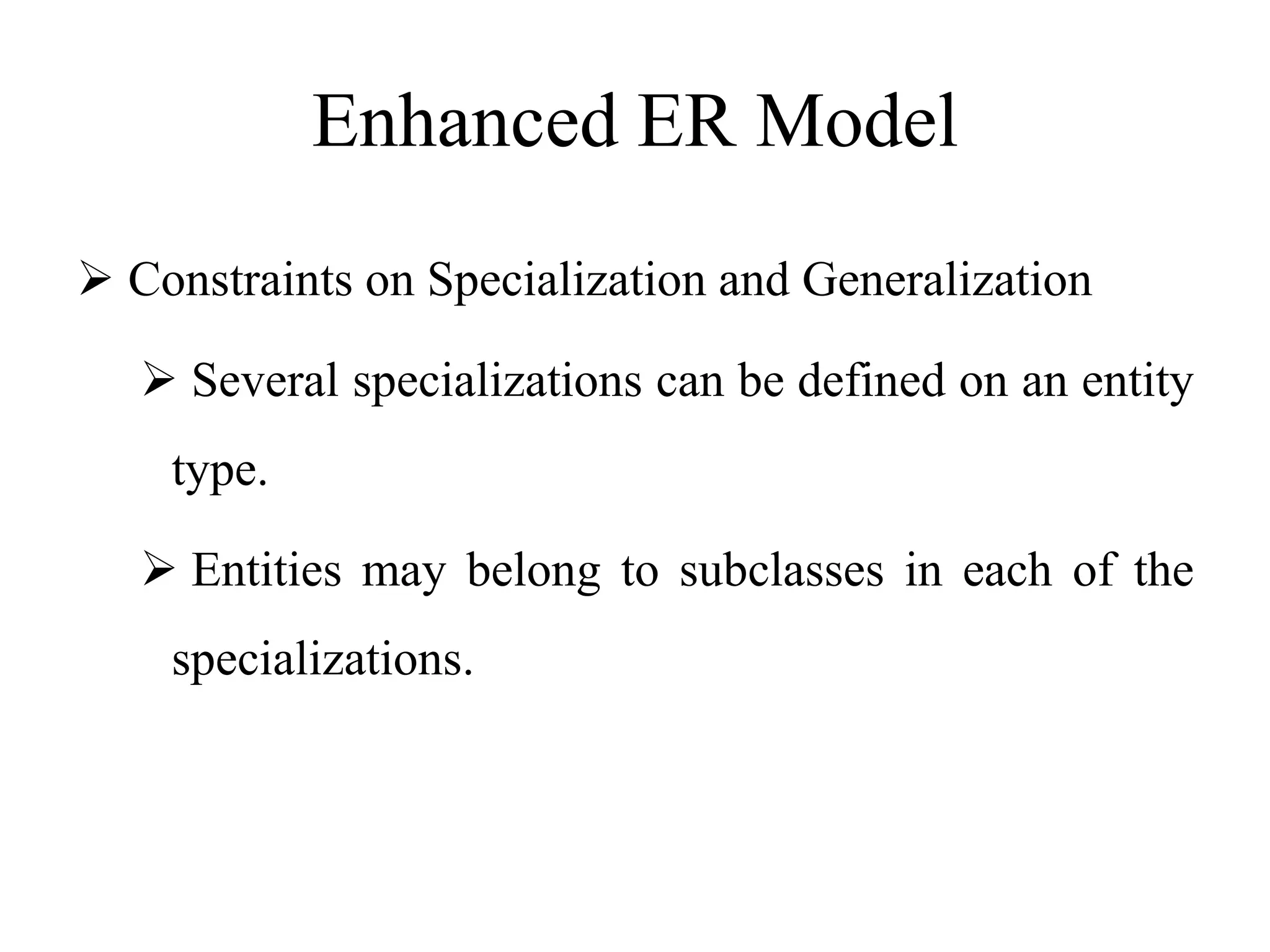 Enhanced ER Model
 Constraints on Specialization and Generalization
 Several specializations can be defined on an entity
type.
 Entities may belong to subclasses in each of the
specializations.
 
