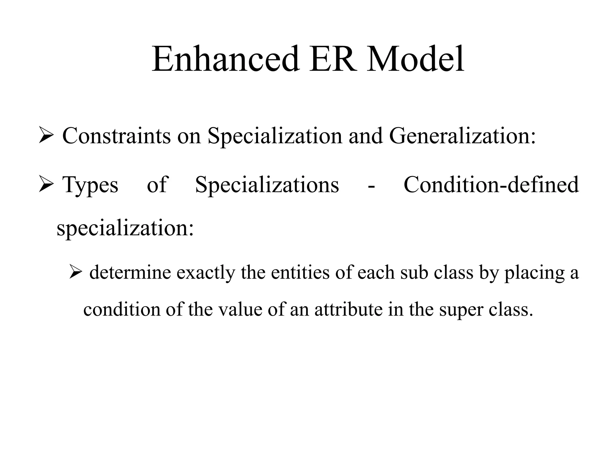 Enhanced ER Model
 Constraints on Specialization and Generalization:
 Types of Specializations - Condition-defined
specialization:
 determine exactly the entities of each sub class by placing a
condition of the value of an attribute in the super class.
 