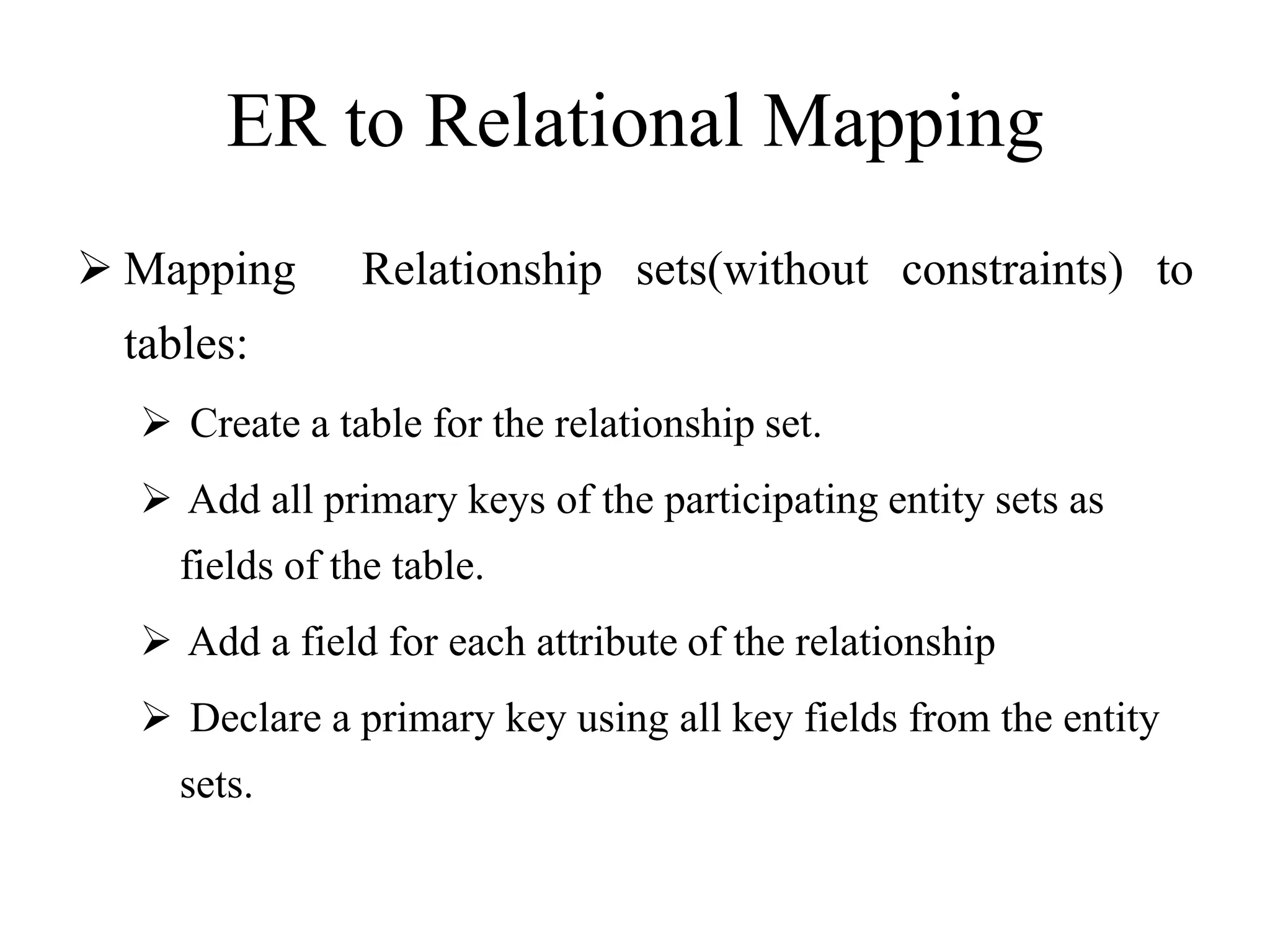 ER to Relational Mapping
 Mapping Relationship sets(without constraints) to
tables:
 Create a table for the relationship set.
 Add all primary keys of the participating entity sets as
fields of the table.
 Add a field for each attribute of the relationship
 Declare a primary key using all key fields from the entity
sets.
 