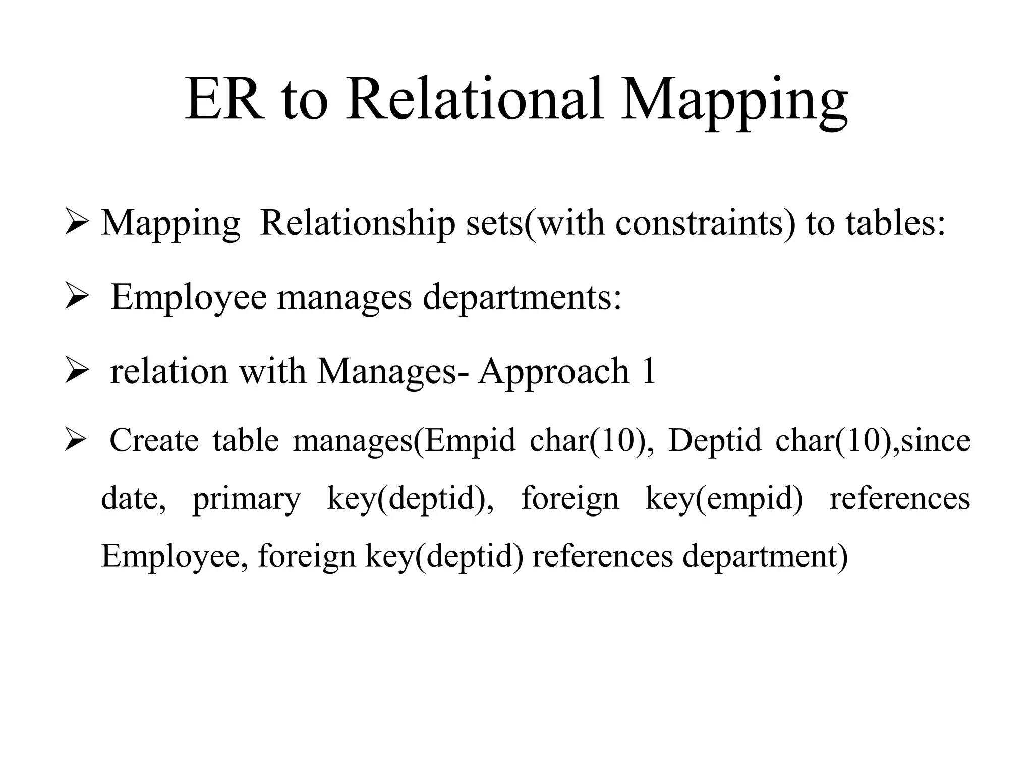 ER to Relational Mapping
 Mapping Relationship sets(with constraints) to tables:
 Employee manages departments:
 relation with Manages- Approach 1
 Create table manages(Empid char(10), Deptid char(10),since
date, primary key(deptid), foreign key(empid) references
Employee, foreign key(deptid) references department)
 