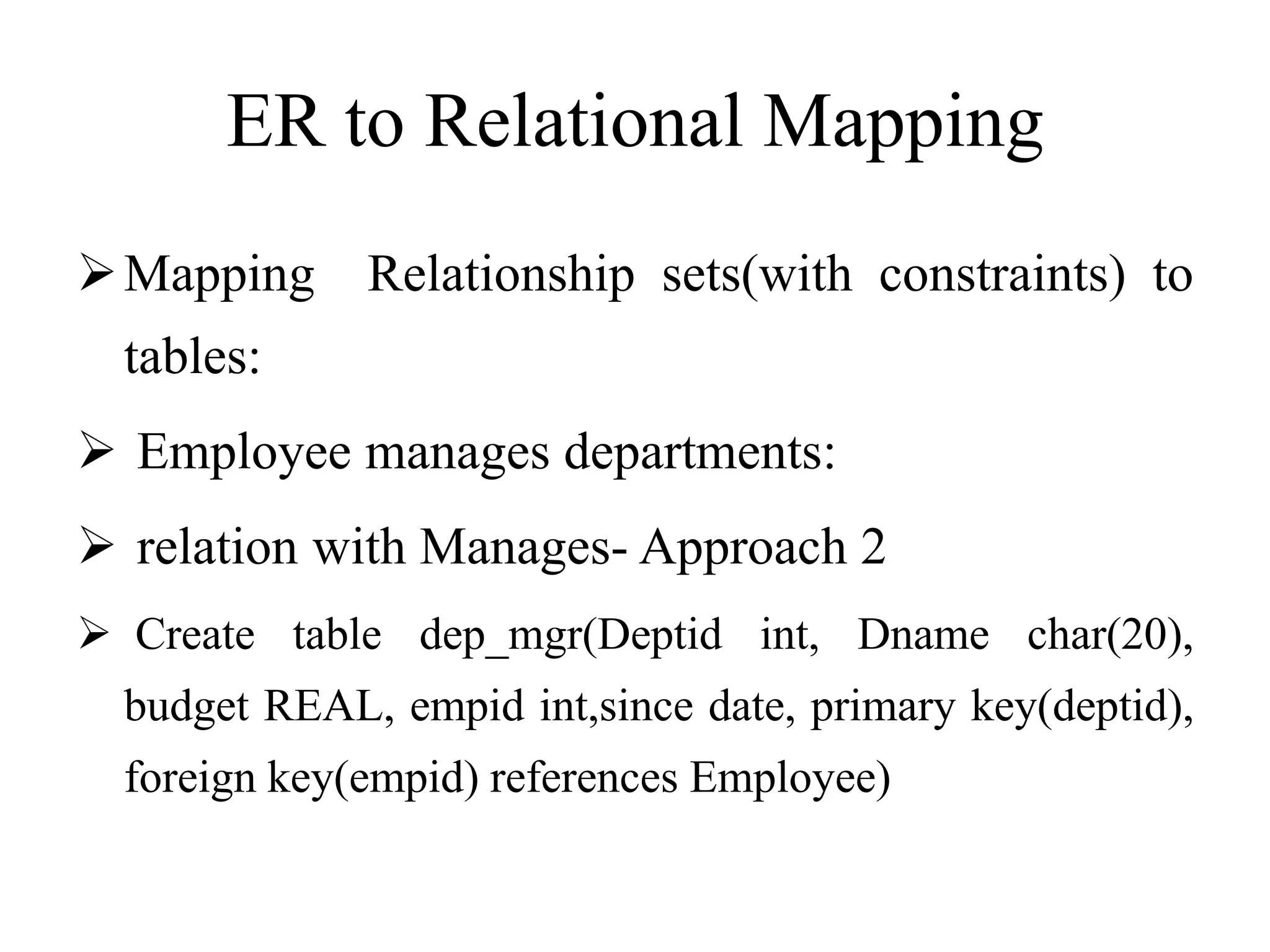 ER to Relational Mapping
Mapping Relationship sets(with constraints) to
tables:
 Employee manages departments:
 relation with Manages- Approach 2
 Create table dep_mgr(Deptid int, Dname char(20),
budget REAL, empid int,since date, primary key(deptid),
foreign key(empid) references Employee)
 