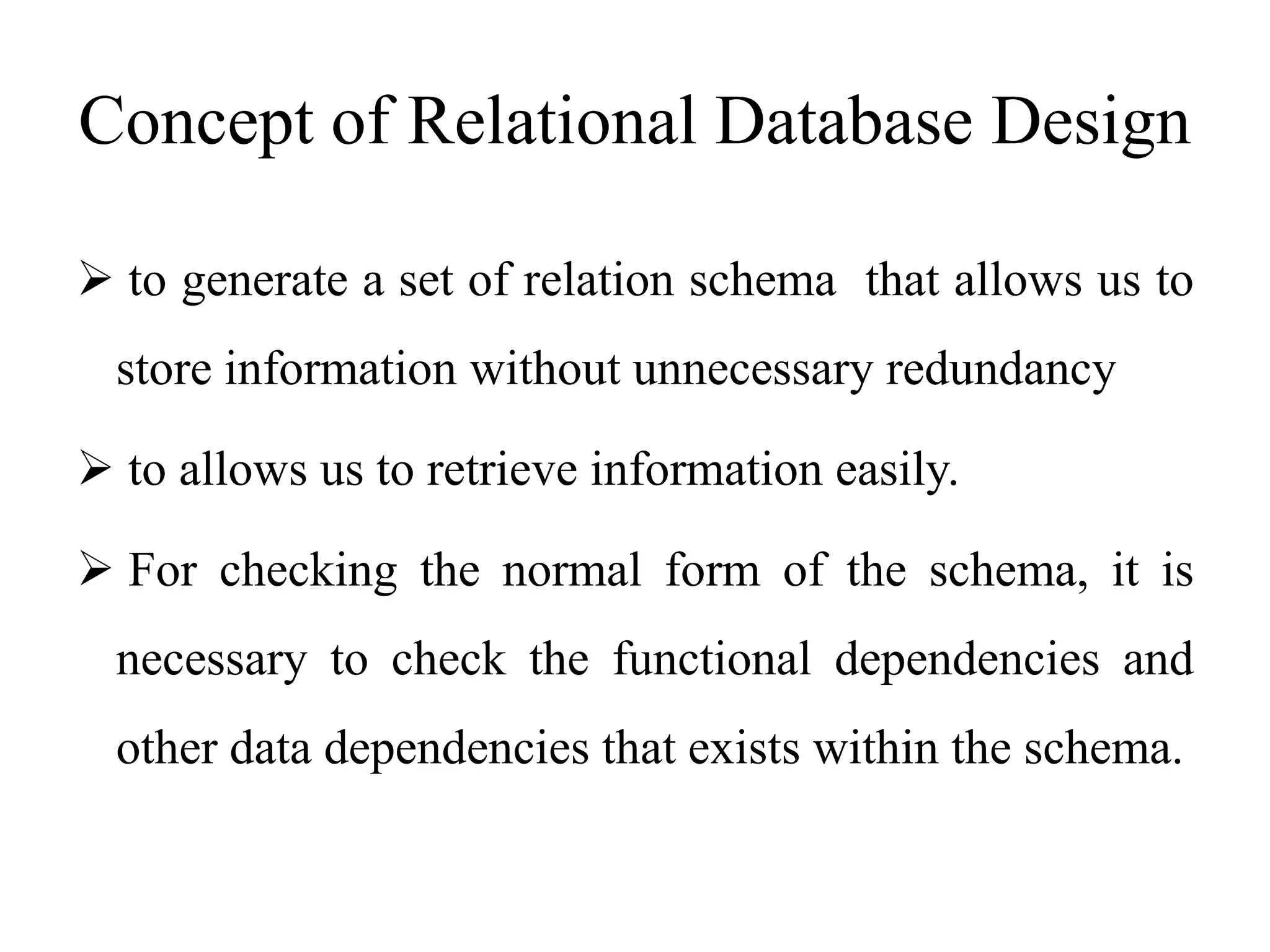 Concept of Relational Database Design
 to generate a set of relation schema that allows us to
store information without unnecessary redundancy
 to allows us to retrieve information easily.
 For checking the normal form of the schema, it is
necessary to check the functional dependencies and
other data dependencies that exists within the schema.
 