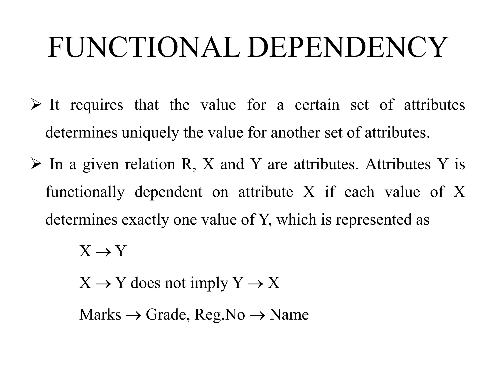 FUNCTIONAL DEPENDENCY
 It requires that the value for a certain set of attributes
determines uniquely the value for another set of attributes.
 In a given relation R, X and Y are attributes. Attributes Y is
functionally dependent on attribute X if each value of X
determines exactly one value of Y, which is represented as
X  Y
X  Y does not imply Y  X
Marks  Grade, Reg.No  Name
 