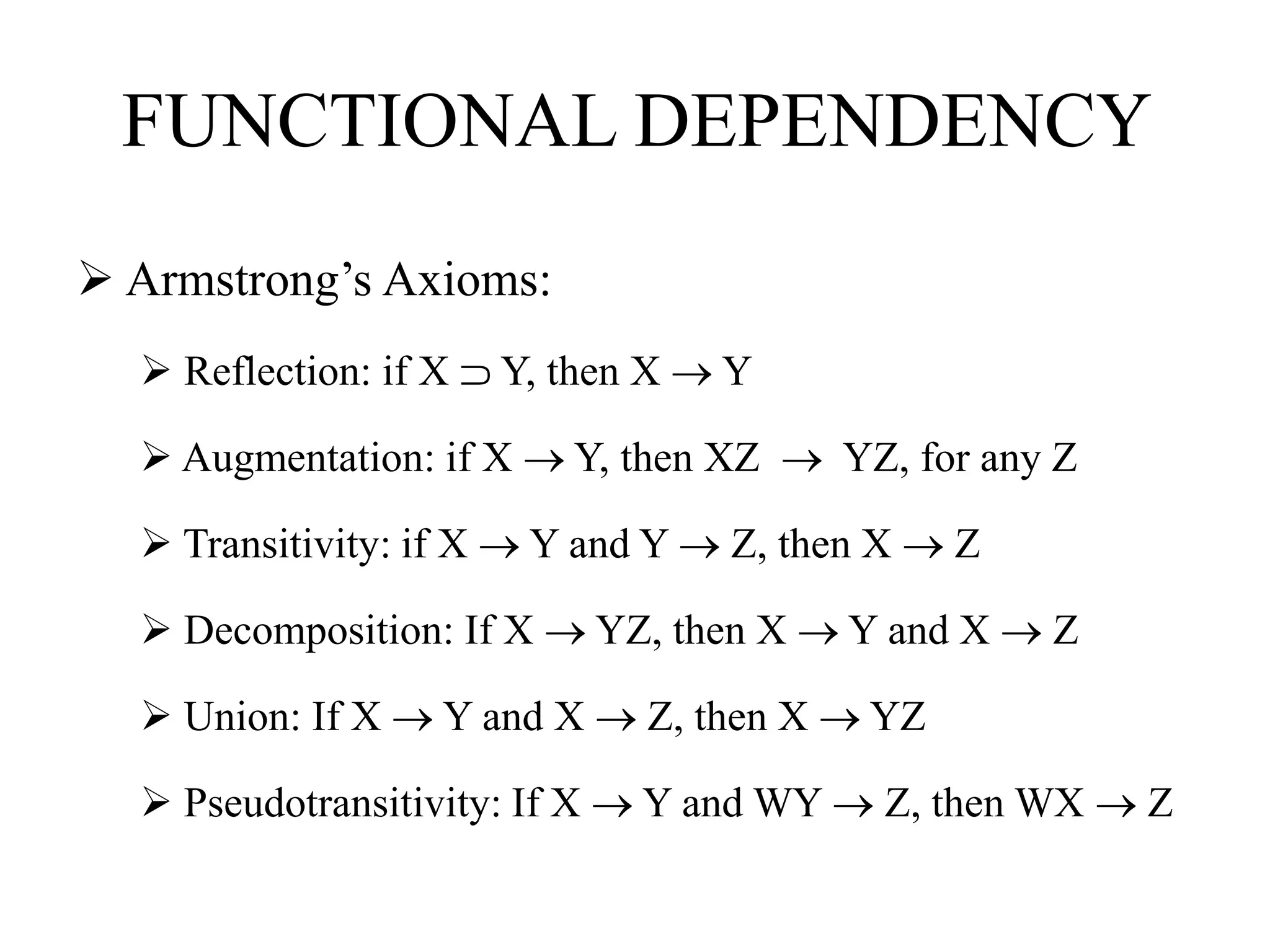 FUNCTIONAL DEPENDENCY
 Armstrong’s Axioms:
 Reflection: if X ⸧ Y, then X  Y
 Augmentation: if X  Y, then XZ  YZ, for any Z
 Transitivity: if X  Y and Y  Z, then X  Z
 Decomposition: If X  YZ, then X  Y and X  Z
 Union: If X  Y and X  Z, then X  YZ
 Pseudotransitivity: If X  Y and WY  Z, then WX  Z
 