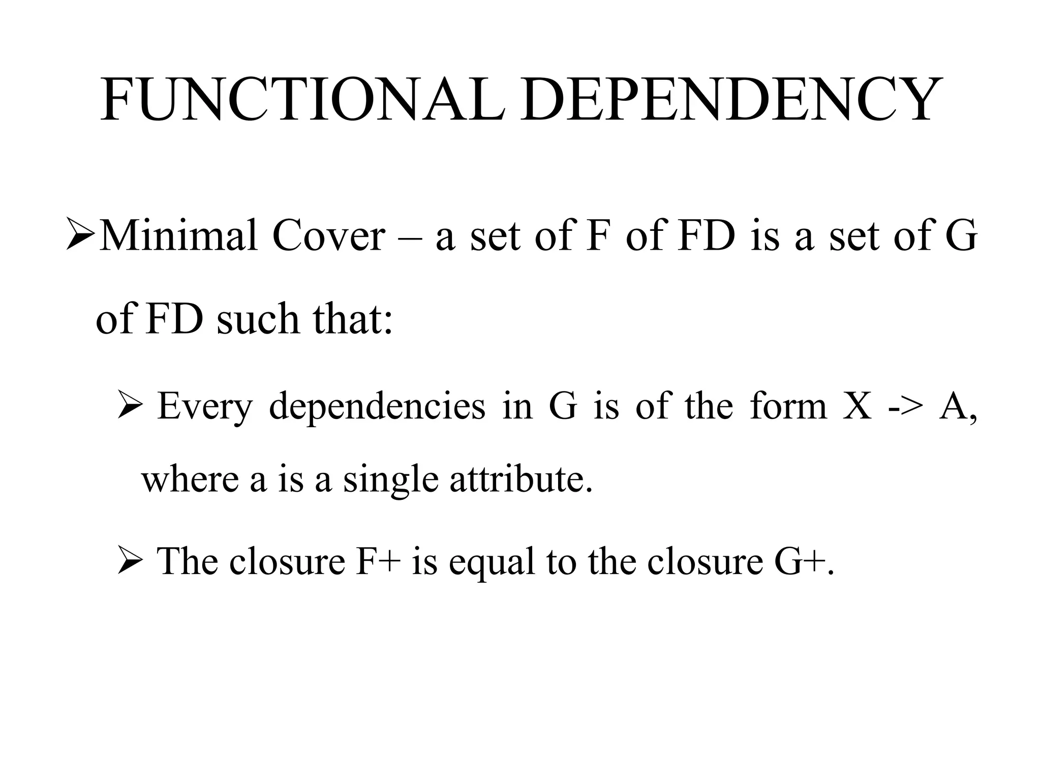 FUNCTIONAL DEPENDENCY
Minimal Cover – a set of F of FD is a set of G
of FD such that:
 Every dependencies in G is of the form X -> A,
where a is a single attribute.
 The closure F+ is equal to the closure G+.
 