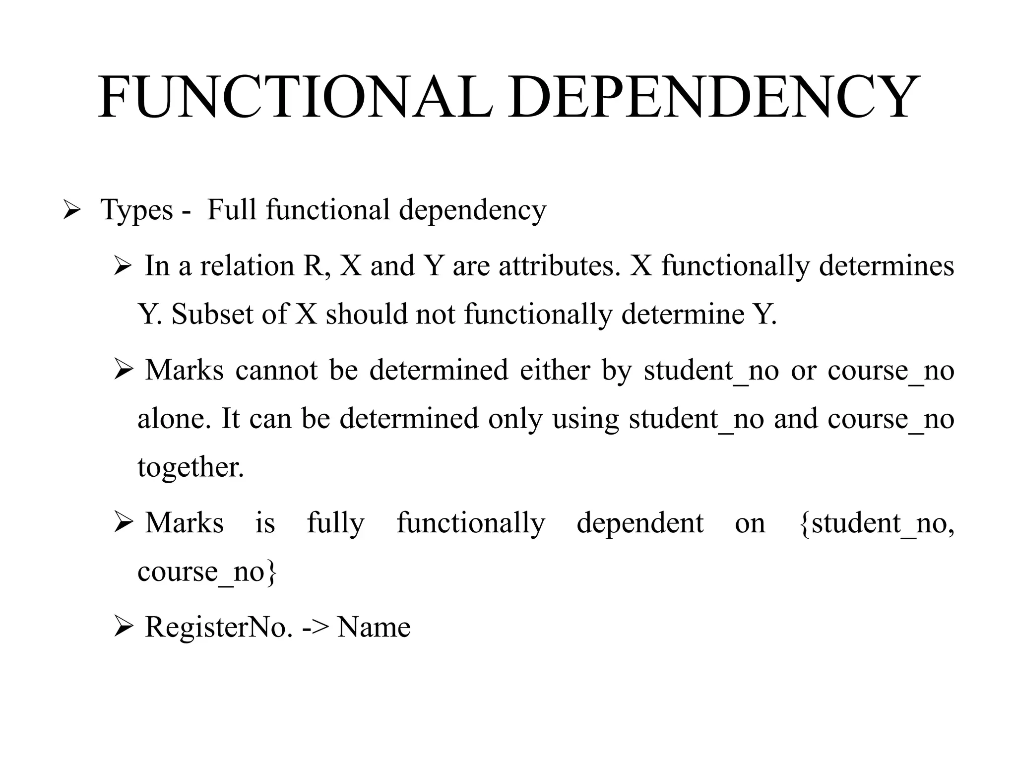 FUNCTIONAL DEPENDENCY
 Types - Full functional dependency
 In a relation R, X and Y are attributes. X functionally determines
Y. Subset of X should not functionally determine Y.
 Marks cannot be determined either by student_no or course_no
alone. It can be determined only using student_no and course_no
together.
 Marks is fully functionally dependent on {student_no,
course_no}
 RegisterNo. -> Name
 