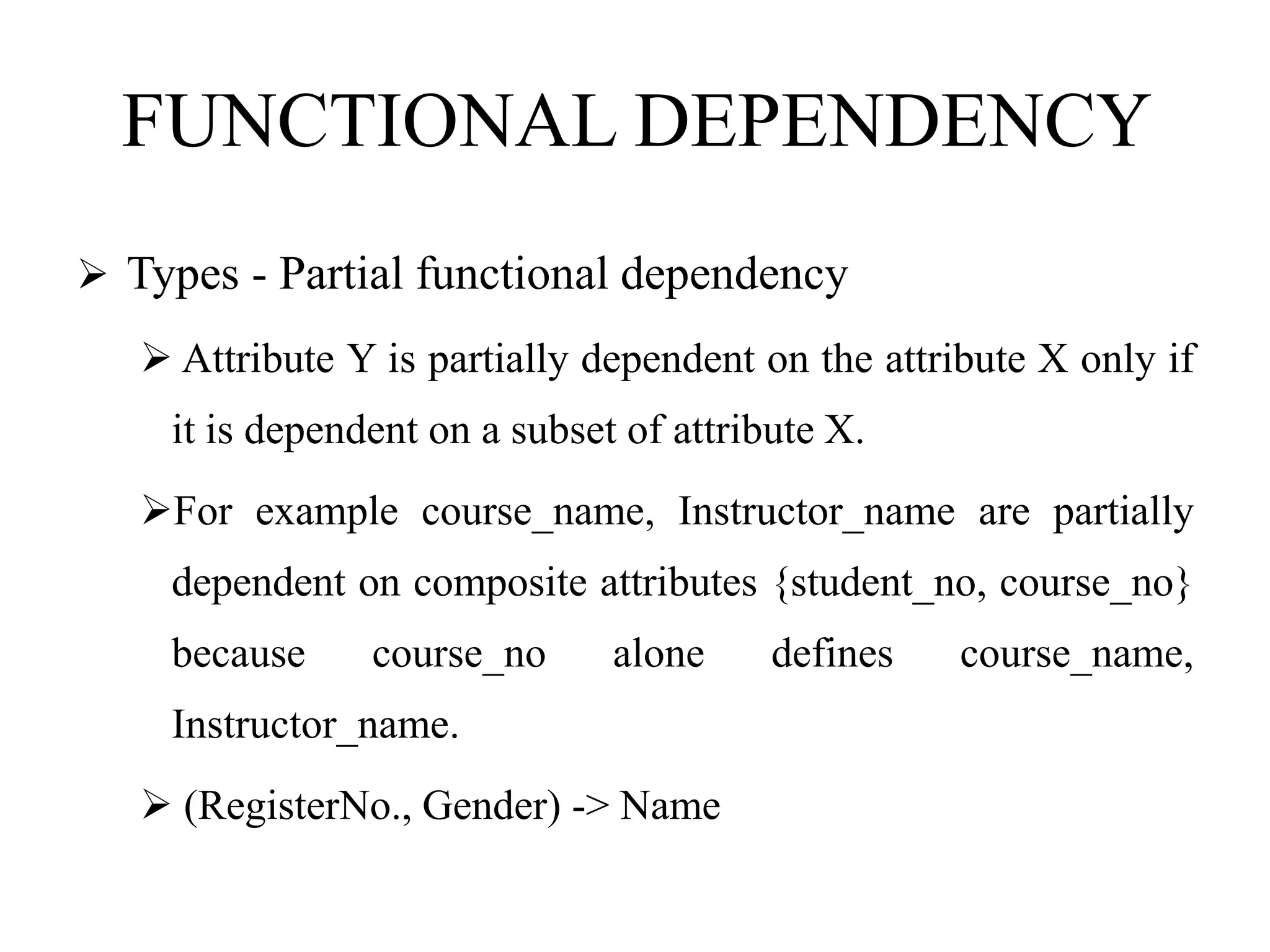 FUNCTIONAL DEPENDENCY
 Types - Partial functional dependency
 Attribute Y is partially dependent on the attribute X only if
it is dependent on a subset of attribute X.
For example course_name, Instructor_name are partially
dependent on composite attributes {student_no, course_no}
because course_no alone defines course_name,
Instructor_name.
 (RegisterNo., Gender) -> Name
 