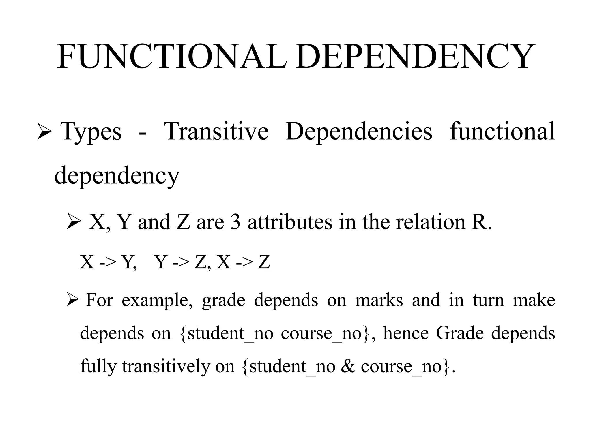 FUNCTIONAL DEPENDENCY
 Types - Transitive Dependencies functional
dependency
 X, Y and Z are 3 attributes in the relation R.
X -> Y, Y -> Z, X -> Z
 For example, grade depends on marks and in turn make
depends on {student_no course_no}, hence Grade depends
fully transitively on {student_no & course_no}.
 