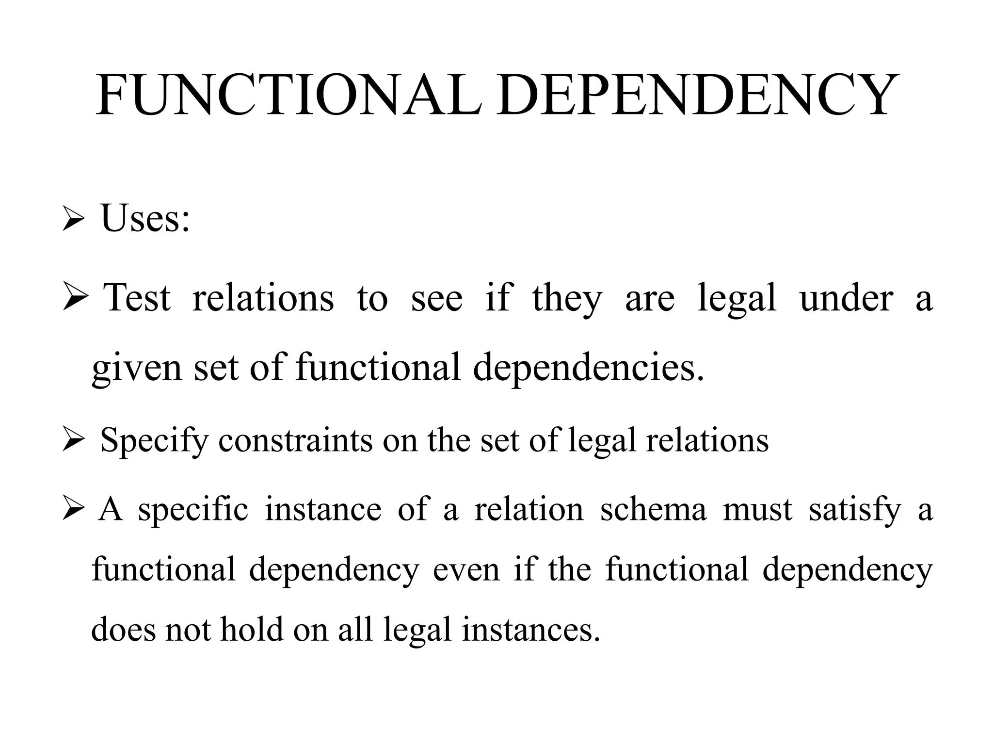 FUNCTIONAL DEPENDENCY
 Uses:
 Test relations to see if they are legal under a
given set of functional dependencies.
 Specify constraints on the set of legal relations
 A specific instance of a relation schema must satisfy a
functional dependency even if the functional dependency
does not hold on all legal instances.
 