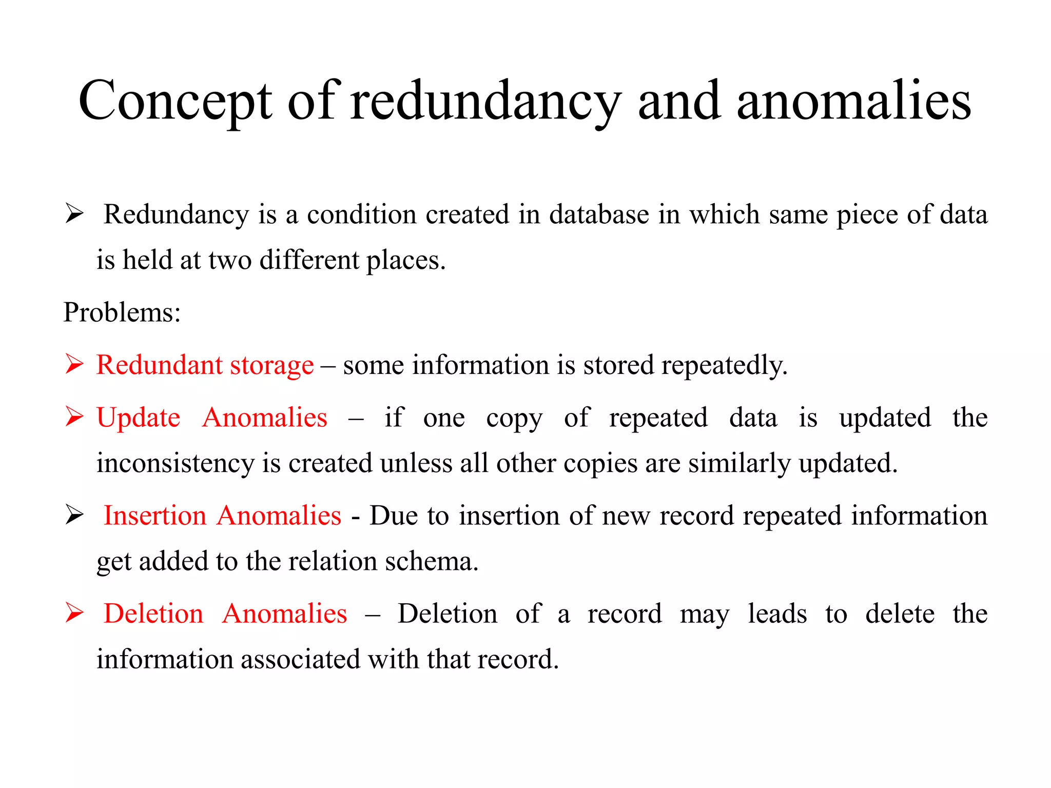 Concept of redundancy and anomalies
 Redundancy is a condition created in database in which same piece of data
is held at two different places.
Problems:
 Redundant storage – some information is stored repeatedly.
 Update Anomalies – if one copy of repeated data is updated the
inconsistency is created unless all other copies are similarly updated.
 Insertion Anomalies - Due to insertion of new record repeated information
get added to the relation schema.
 Deletion Anomalies – Deletion of a record may leads to delete the
information associated with that record.
 
