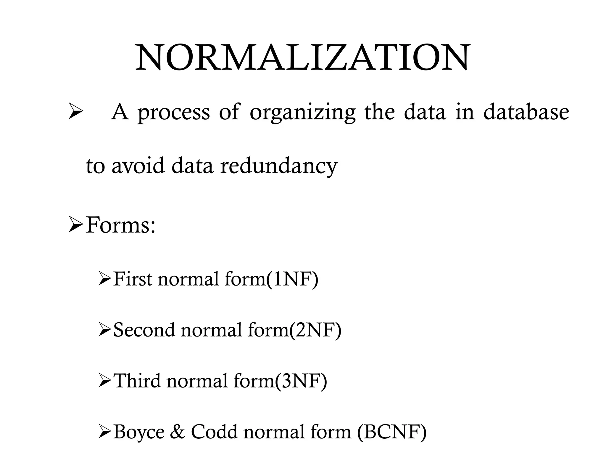 NORMALIZATION
 A process of organizing the data in database
to avoid data redundancy
Forms:
First normal form(1NF)
Second normal form(2NF)
Third normal form(3NF)
Boyce & Codd normal form (BCNF)
 