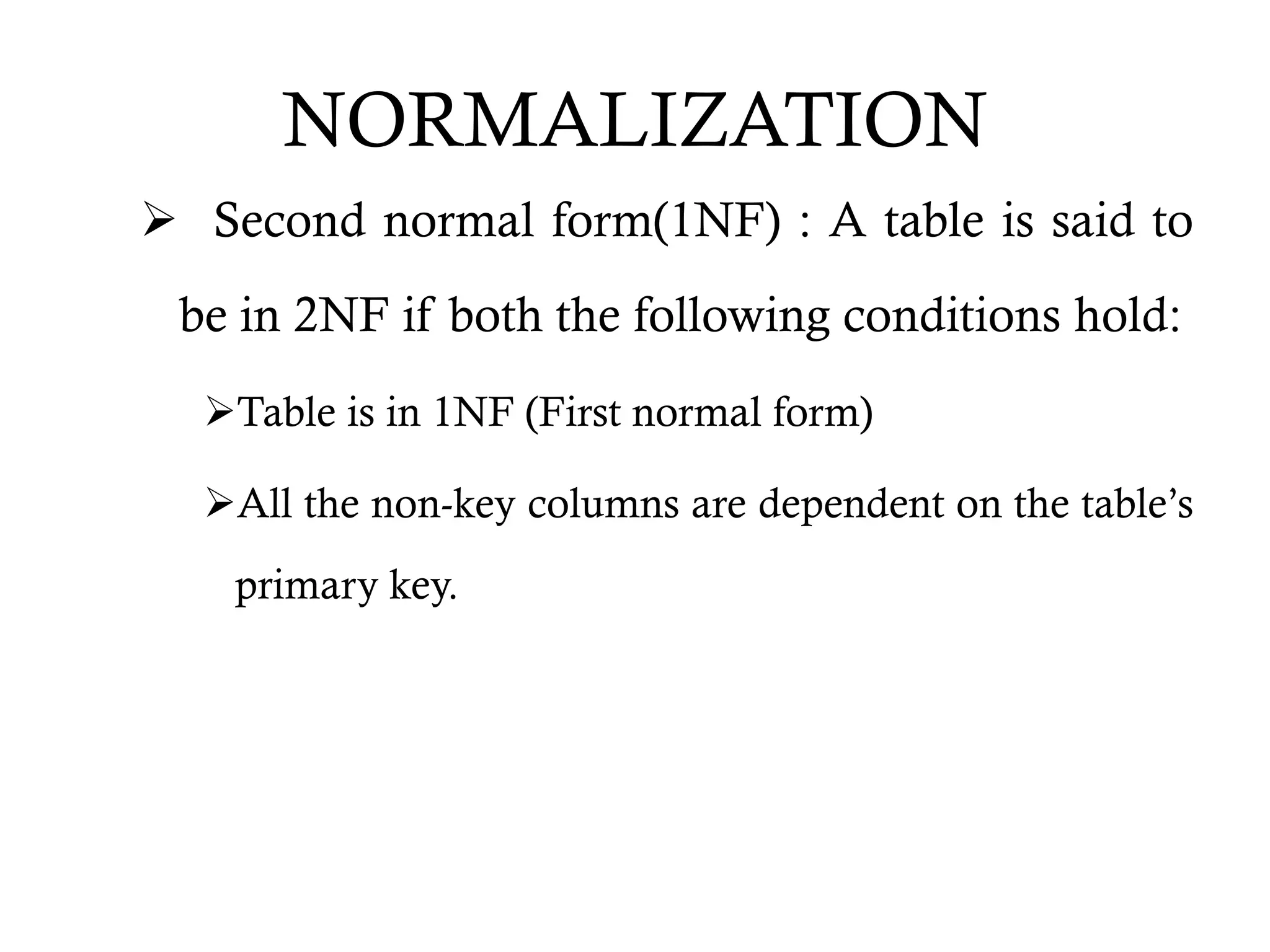 NORMALIZATION
 Second normal form(1NF) : A table is said to
be in 2NF if both the following conditions hold:
Table is in 1NF (First normal form)
All the non-key columns are dependent on the table’s
primary key.
 
