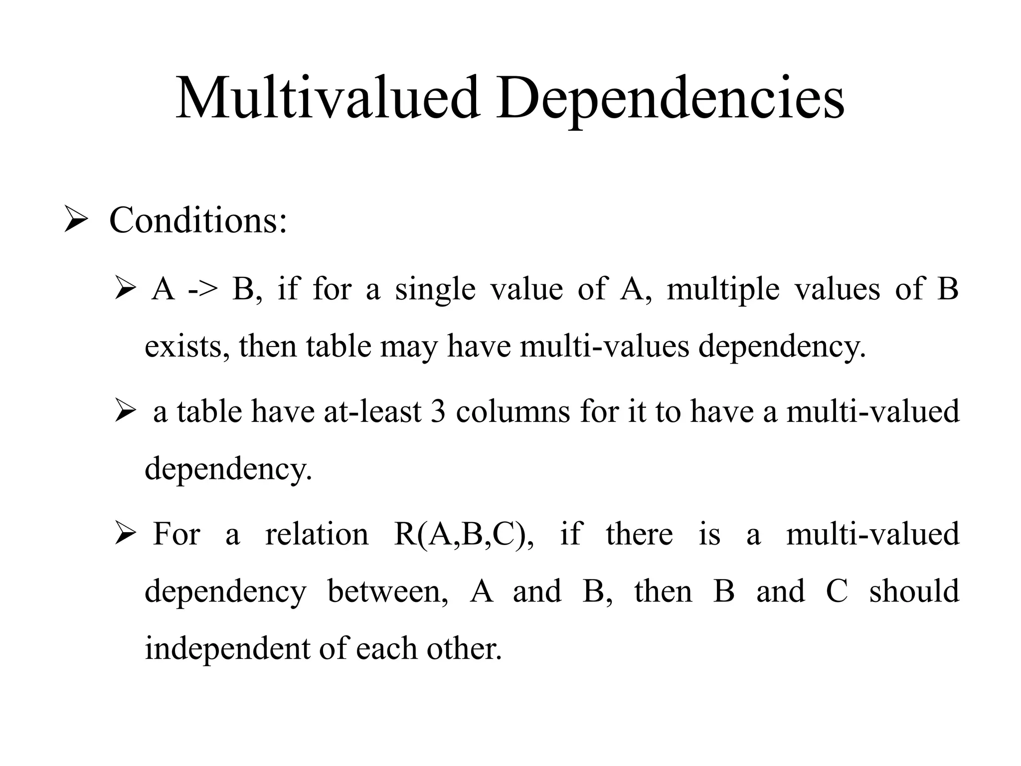 Multivalued Dependencies
 Conditions:
 A -> B, if for a single value of A, multiple values of B
exists, then table may have multi-values dependency.
 a table have at-least 3 columns for it to have a multi-valued
dependency.
 For a relation R(A,B,C), if there is a multi-valued
dependency between, A and B, then B and C should
independent of each other.
 