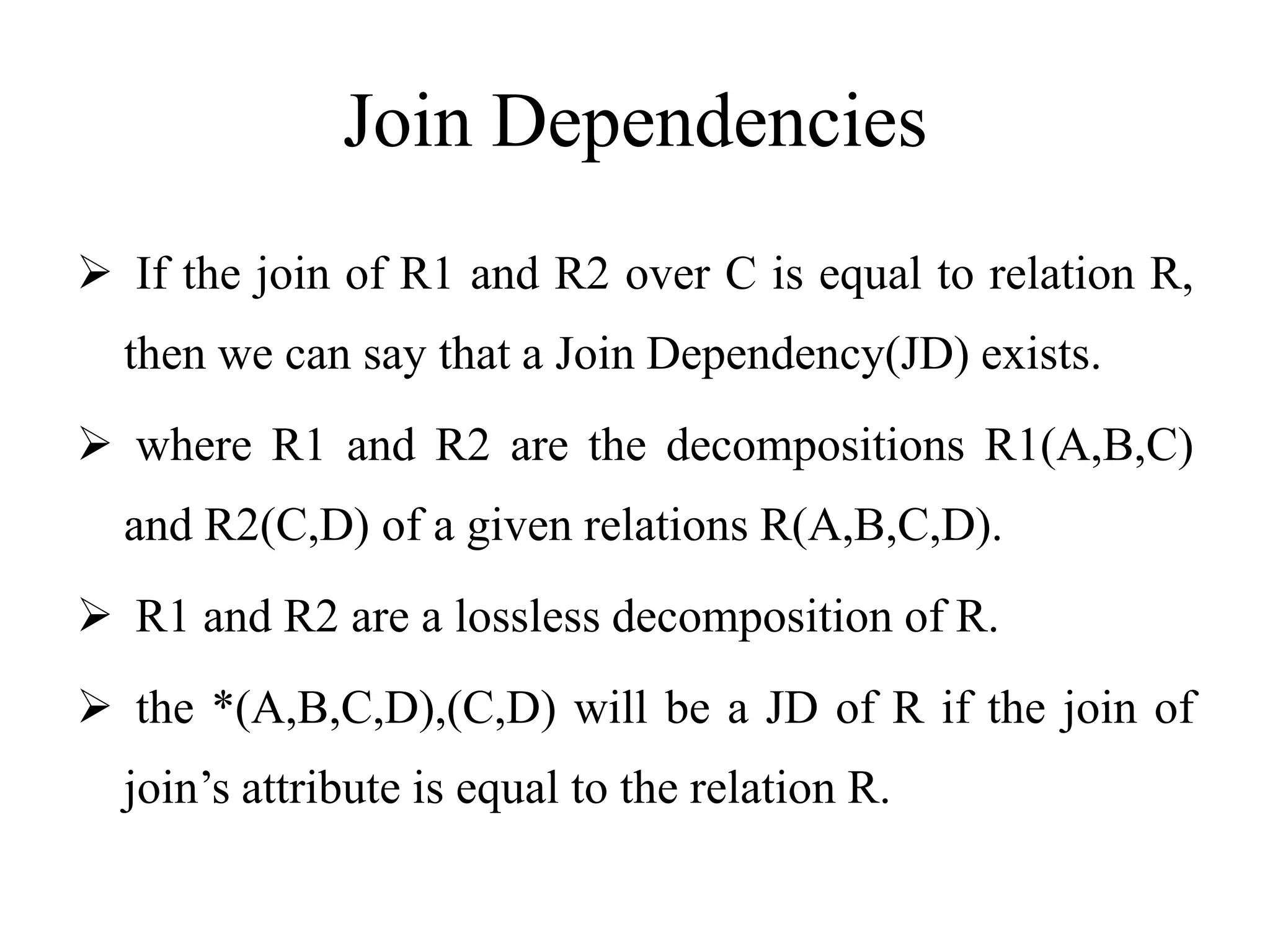 Join Dependencies
 If the join of R1 and R2 over C is equal to relation R,
then we can say that a Join Dependency(JD) exists.
 where R1 and R2 are the decompositions R1(A,B,C)
and R2(C,D) of a given relations R(A,B,C,D).
 R1 and R2 are a lossless decomposition of R.
 the *(A,B,C,D),(C,D) will be a JD of R if the join of
join’s attribute is equal to the relation R.
 